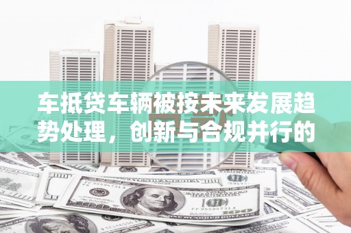 东乌旗车抵贷车辆被按未来发展趋势处理，创新与合规并行的新路径